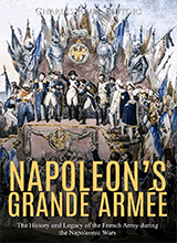 Napoleons Grande Armee The History And Legacy Of The French Army During The Napoleonic Wars